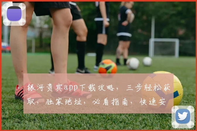 银河贵宾app下载攻略，三步轻松获取，独家地址，必看指南，快速安装体验