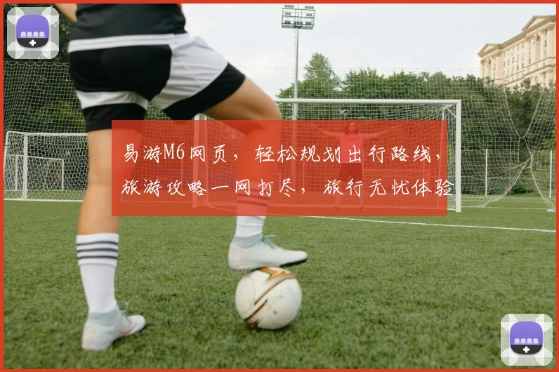 易游M6网页，轻松规划出行路线，旅游攻略一网打尽，旅行无忧体验佳