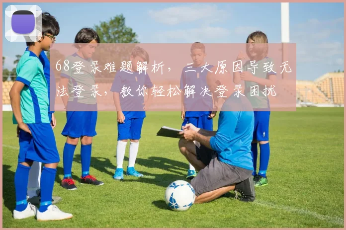 68登录难题解析，三大原因导致无法登录，教你轻松解决登录困扰